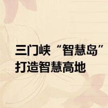 三门峡“智慧岛”倾力打造智慧高地