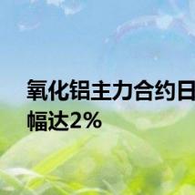 氧化铝主力合约日内跌幅达2%