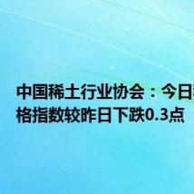 中国稀土行业协会：今日稀土价格指数较昨日下跌0.3点