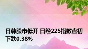 日韩股市低开 日经225指数盘初下跌0.38%
