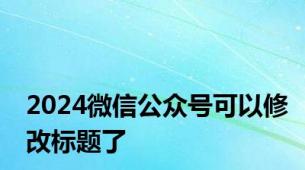 2024微信公众号可以修改标题了
