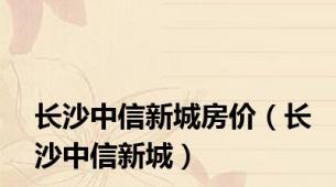 长沙中信新城房价（长沙中信新城）