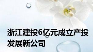浙江建投6亿元成立产投发展新公司
