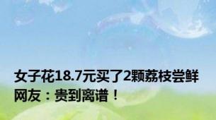 女子花18.7元买了2颗荔枝尝鲜 网友：贵到离谱！