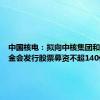 中国核电：拟向中核集团和社保基金会发行股票募资不超140亿元