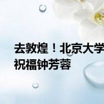 去敦煌！北京大学发文祝福钟芳蓉