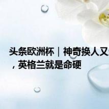头条欧洲杯｜神奇换人又造绝杀，英格兰就是命硬