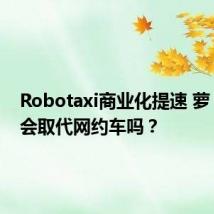 Robotaxi商业化提速 萝卜快跑会取代网约车吗？