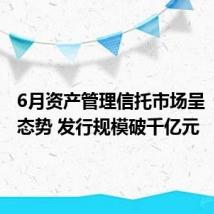 6月资产管理信托市场呈“双升”态势 发行规模破千亿元