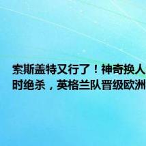 索斯盖特又行了!神奇换人制造补时绝杀,英格兰队晋级欧洲杯决赛