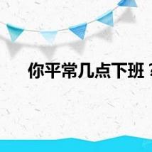 你平常几点下班？
