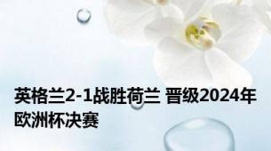 英格兰2-1战胜荷兰 晋级2024年欧洲杯决赛