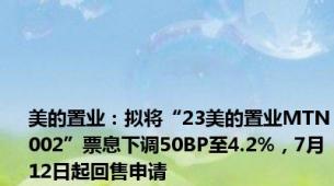 美的置业：拟将“23美的置业MTN002”票息下调50BP至4.2%，7月12日起回售申请