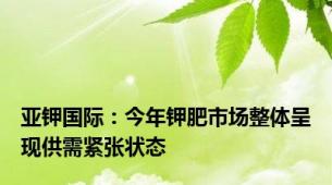亚钾国际：今年钾肥市场整体呈现供需紧张状态