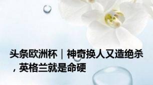 头条欧洲杯｜神奇换人又造绝杀，英格兰就是命硬
