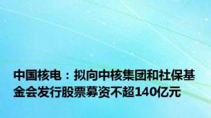 中国核电：拟向中核集团和社保基金会发行股票募资不超140亿元