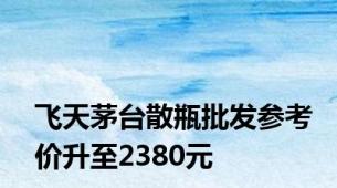 飞天茅台散瓶批发参考价升至2380元