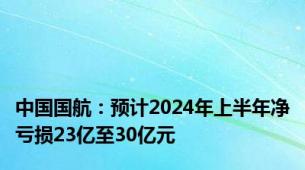 中国国航：预计2024年上半年净亏损23亿至30亿元