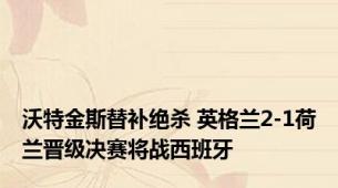 沃特金斯替补绝杀 英格兰2-1荷兰晋级决赛将战西班牙