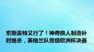 索斯盖特又行了！神奇换人制造补时绝杀，英格兰队晋级欧洲杯决赛