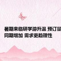 暑期来临研学游升温 预订量比去年同期增加 需求更趋理性