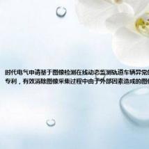 时代电气申请基于图像检测在线动态监测轨道车辆异常的方法及系统专利,有效消除图像采集过程中由于外部因素造成的图像不一致