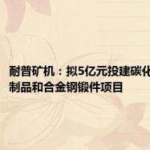 耐普矿机:拟5亿元投建碳化硅耐磨制品和合金钢锻件项目