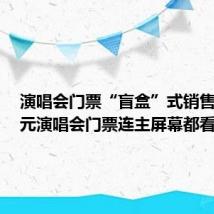 演唱会门票“盲盒”式销售 1314元演唱会门票连主屏幕都看不见