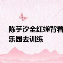 陈芋汐全红婵背着玩偶乐园去训练