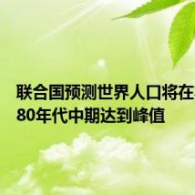 联合国预测世界人口将在本世纪80年代中期达到峰值
