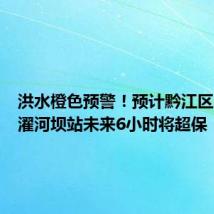 洪水橙色预警!预计黔江区阿蓬江濯河坝站未来6小时将超保