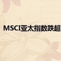 MSCI亚太指数跌超1%