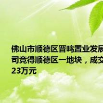 佛山市顺德区晋鸣置业发展有限公司竞得顺德区一地块,成交价4849.23万元