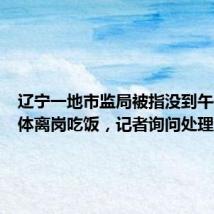 辽宁一地市监局被指没到午休却集体离岗吃饭,记者询问处理进展遭