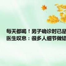每天都喝!男子确诊时已是晚期,医生叹息:很多人细节做错了