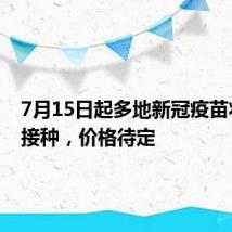 7月15日起多地新冠疫苗将自费接种,价格待定