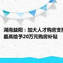 湖南益阳:加大人才购房支持力度,最高给予20万元购房补贴