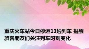 重庆火车站今日停运13趟列车 提醒旅客朋友们关注列车时刻变化