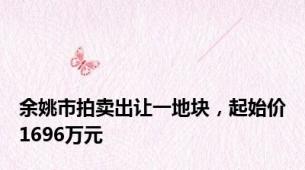 余姚市拍卖出让一地块，起始价1696万元