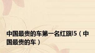中国最贵的车第一名红旗l5（中国最贵的车）