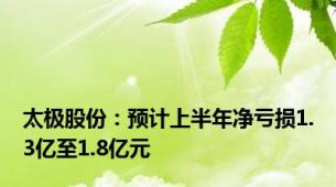 太极股份：预计上半年净亏损1.3亿至1.8亿元