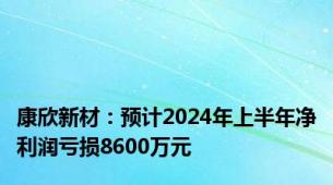 康欣新材：预计2024年上半年净利润亏损8600万元
