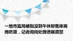 一地市监局被指没到午休却集体离岗吃饭，记者询问处理进展遭怼
