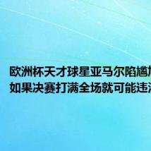 欧洲杯天才球星亚马尔陷尴尬境地:如果决赛打满全场就可能违法