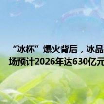 “冰杯”爆火背后,冰品冰饮市场预计2026年达630亿元