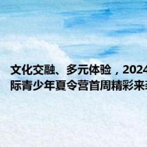 文化交融、多元体验,2024上海国际青少年夏令营首周精彩来袭