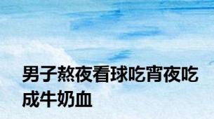 男子熬夜看球吃宵夜吃成牛奶血