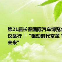 第21届长春国际汽车博览会高峰会议举行｜“驱动时代变革 智电美好未来”