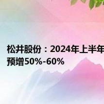 松井股份:2024年上半年净利润预增50%-60%
