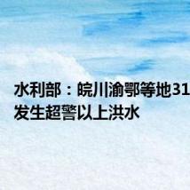 水利部:皖川渝鄂等地31条河流发生超警以上洪水